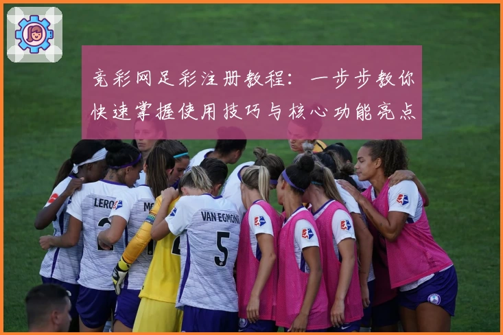 竞彩网足彩注册教程：一步步教你快速掌握使用技巧与核心功能亮点