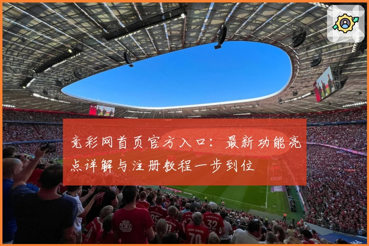 竞彩网首页官方入口：最新功能亮点详解与注册教程一步到位