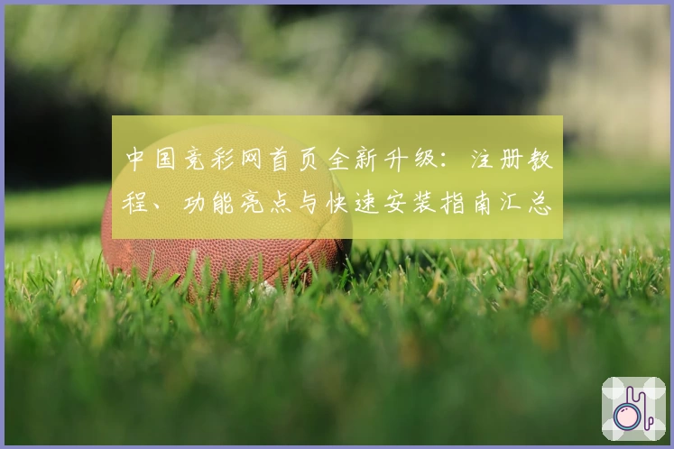 中国竞彩网首页全新升级：注册教程、功能亮点与快速安装指南汇总