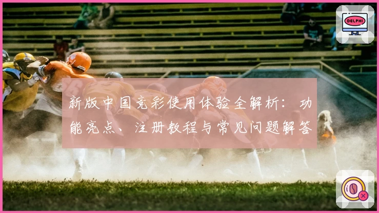 新版中国竞彩使用体验全解析:功能亮点、注册教程与常见问题解答