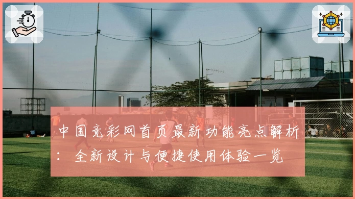 中国竞彩网首页最新功能亮点解析：全新设计与便捷使用体验一览
