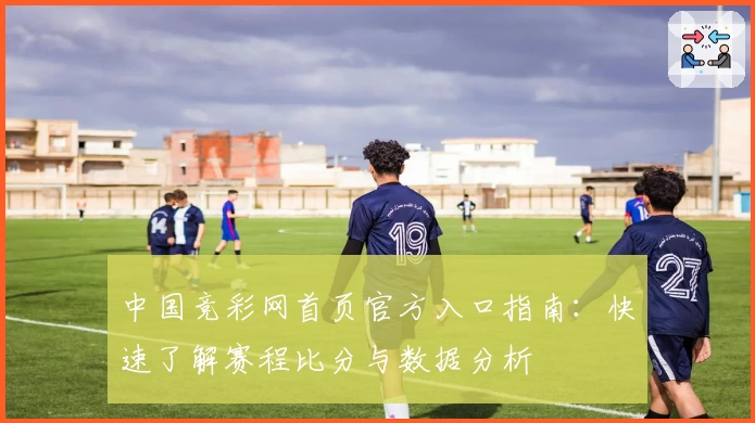 中国竞彩网首页官方入口指南:快速了解赛程比分与数据分析