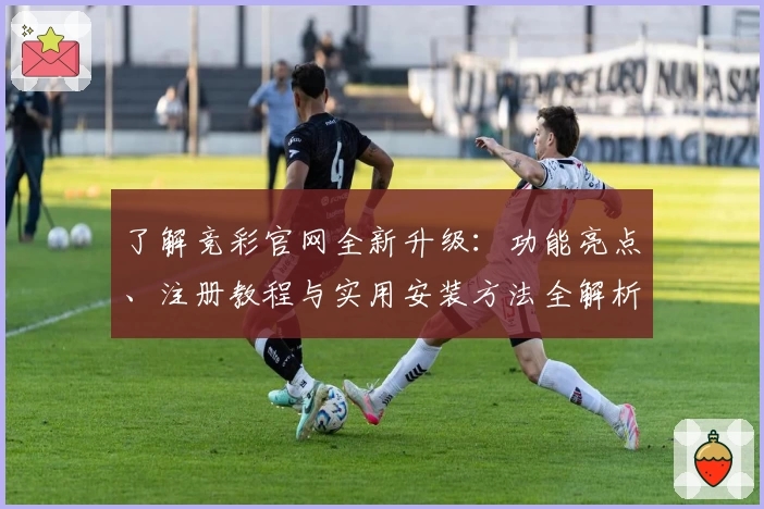 了解竞彩官网全新升级：功能亮点、注册教程与实用安装方法全解析