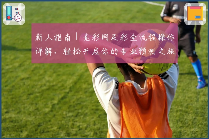 新人指南｜竞彩网足彩全流程操作详解，轻松开启你的专业预测之旅