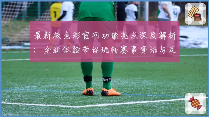 最新版竞彩官网功能亮点深度解析：全新体验带你玩转赛事资讯与足球预测