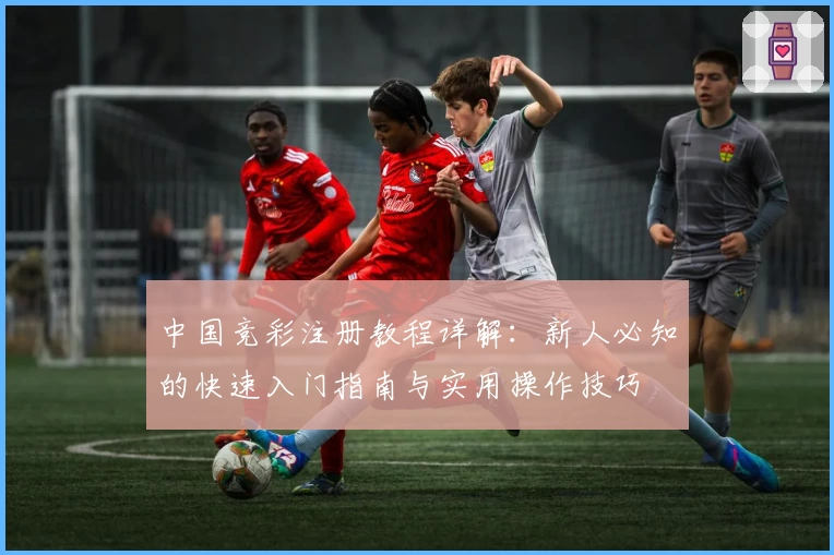 中国竞彩注册教程详解：新人必知的快速入门指南与实用操作技巧