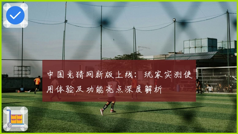 中国竞猜网新版上线：玩家实测使用体验及功能亮点深度解析