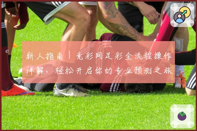 新人指南｜竞彩网足彩全流程操作详解，轻松开启你的专业预测之旅