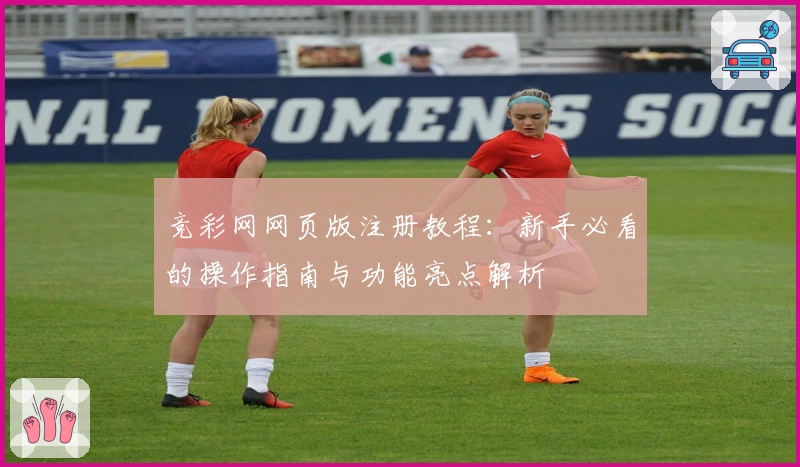 竞彩网网页版注册教程：新手必看的操作指南与功能亮点解析