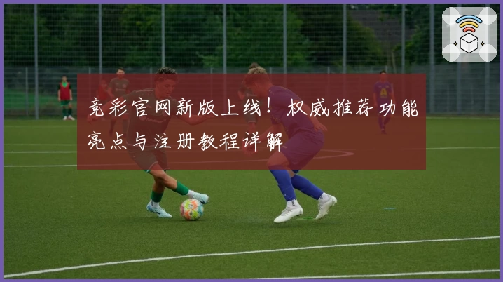 竞彩官网新版上线！权威推荐功能亮点与注册教程详解