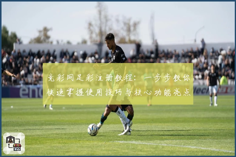竞彩网足彩注册教程：一步步教你快速掌握使用技巧与核心功能亮点