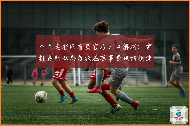中国竞彩网首页官方入口解析：掌握最新动态与权威赛事资讯的快捷方式