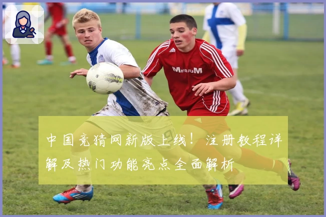 中国竞猜网新版上线！注册教程详解及热门功能亮点全面解析